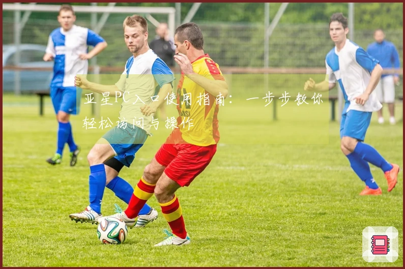 亚星PC入口使用指南：一步步教你轻松访问与操作