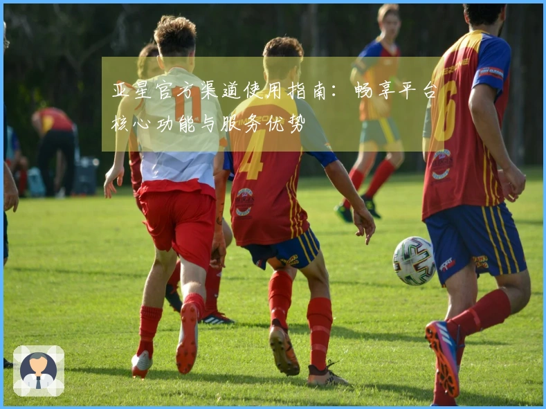 亚星官方渠道使用指南：畅享平台核心功能与服务优势