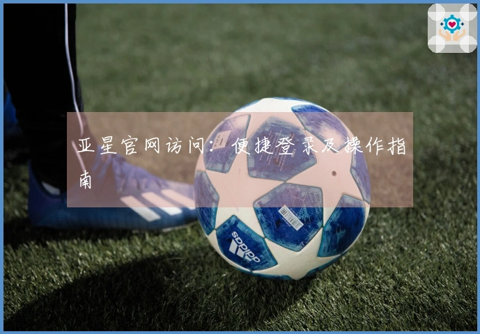 亚星官网访问：便捷登录及操作指南