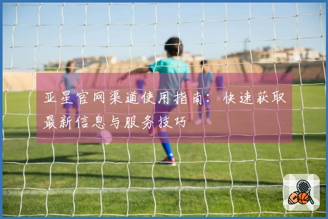 亚星官网渠道使用指南：快速获取最新信息与服务技巧