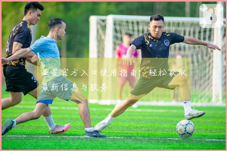 亚星官方入口使用指南:轻松获取最新信息与服务