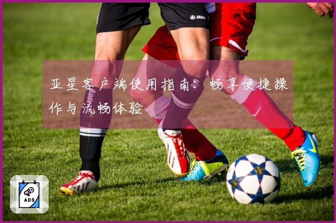 亚星客户端使用指南：畅享便捷操作与流畅体验