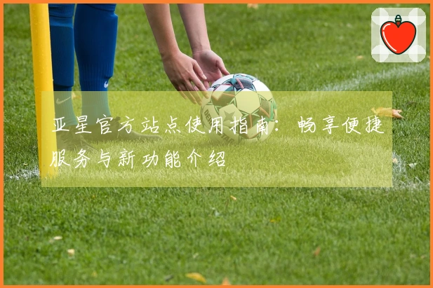 亚星官方站点使用指南：畅享便捷服务与新功能介绍
